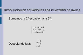 RESOLUCIÓN DE ECUACIONES POR ELMÉTODO DE GAUSS


  Sumamos la 2ª ecuación a la 3ª:

                      x+ y+ z=4
                     + y−4z=−3
                       −8z=−8



                         −1
                       z=
  Despejando la z:       −1
                        z=1
 