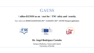 GAUSS
Galileo-EGNOS as an Asset for UTM Safety and Security
Topic addressed: H2020-GALILEO-GSA-2017 - GALILEO-1-2017 - EGNSS Transport applications
Dr. Ángel Rodríguez Castaño
Group of Robotics, Vision and Control
University of Seville
 
