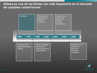 Aldesa es una de las firmas con más trayectoria en el mercado de capitales costarricensePage 3Pioneros en la creación de fondos de inversión inmobiliariosPioneros en el  desarrollo de  fondos de inversiónFundaciónInnovación en la creación de fondos de desarrollo inmobiliario1968197619902000200120072009Fundador de la Bolsa Nacional de ValoresPrimera empresa financiera en certificarse ISO en Latinoamérica