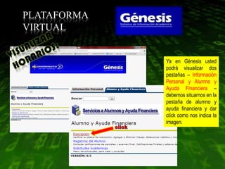 PLATAFORMA
VIRTUAL


             Ya en Génesis usted
             podrá visualizar dos
             pestañas – Información
             Personal y Alumno y
             Ayuda Financiera –
             debemos situarnos en la
             pestaña de alumno y
             ayuda financiera y dar
             clíck como nos indica la
             imagen.
 