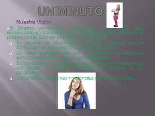 
El  Sistema Universitario UNIMINUTO, en el 2012, será
reconocido en Colombia por: Las vivencias espirituales y la
presencia de Dios en el ámbito universitario.
  Su aporte al desarrollo del país a través de la
    formación en Educación para el Desarrollo.
  La alta calidad       de sus programas académicos
    estructurados por ciclos y competencias.
  Su impacto en la cobertura originado en el número de
    sus Sedes y la gran facilidad de acceso a sus
    programas.
  Sus amplias relaciones nacionales e internacionales.
 