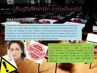 Se entiende la inasistencia la ausencia de un estudiante a
la clase en la cual está matriculado o su llegada a la misma después de diez (10)
minutos de iniciada la clase. La falta de participación en los programas que se
adelanten en la modalidad Virtual o a Distancia tendrá los mismos efectos que la
inasistencia, de conformidad con los mecanismos que se creen para verificar la
participación del estudiante en las actividades programadas.



                                                  La inasistencia mayor o igual al 15% de las
                                                  clases teóricas o prácticas dictadas, sin justa
                                                  razón, es causal de pérdida de la asignatura.
                                                  Igualmente se pierde cuando se ha dejado de
                                                  asistir al 25%, aún por causa justificada y
                                                  aceptada.
 