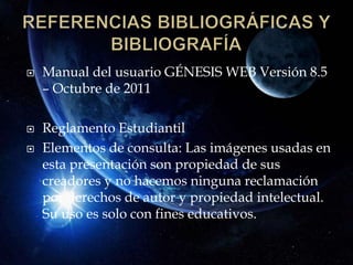    Manual del usuario GÉNESIS WEB Versión 8.5
    – Octubre de 2011

   Reglamento Estudiantil
   Elementos de consulta: Las imágenes usadas en
    esta presentación son propiedad de sus
    creadores y no hacemos ninguna reclamación
    por derechos de autor y propiedad intelectual.
    Su uso es solo con fines educativos.
 