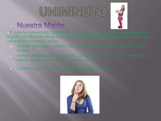 
El Sistema Universitario UNIMINUTO inspirado en el Evangelio, la espiritualidad
Eudista y la Obra Minuto de Dios, agrupa Instituciones que comparten un modelo
universitario innovador, para:
      Ofrecer Educación Superior de alta calidad, de fácil acceso, integral y
       flexible.
      Formar profesionales altamente competentes, éticamente orientados y
       líderes de procesos de transformación social.

                                                             .
      Construir un país justo, reconciliado, fraternal y en paz
 