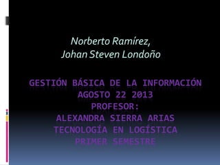 GESTIÓN BÁSICA DE LA INFORMACIÓN
AGOSTO 22 2013
PROFESOR:
ALEXANDRA SIERRA ARIAS
TECNOLOGÍA EN LOGÍSTICA
PRIMER SEMESTRE
Norberto Ramírez,
Johan Steven Londoño
 