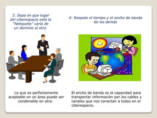 3. Sepa en que lugar 
del ciberespacio está la 
“Netiqueta” varía de 
un dominio al otro. 
Lo que es perfectamente 
aceptable en un área puede ser 
condenable en otra. 
4: Respete el tiempo y el ancho de banda 
de los demás 
El ancho de banda es la capacidad para 
transportar información por los cables y 
canales que nos conectan a todos en el 
ciberespacio. 
 