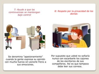 7: Ayude a que las 
controversias se mantengan 
bajo control 
Se denomina "apasionamiento" 
cuando la gente expresa su opinión 
con mucha fuerza sin ponerle freno a 
sus emociones. 
8: Respeto por la privacidad de los 
demás 
Por supuesto que usted no soñaría 
nunca con escarbarle los cajones 
de los escritorios de sus 
compañeros. Así es que tampoco 
debe leer sus correos. 
 
