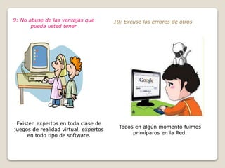 9: No abuse de las ventajas que 
pueda usted tener 
Existen expertos en toda clase de 
juegos de realidad virtual, expertos 
en todo tipo de software. 
10: Excuse los errores de otros 
Todos en algún momento fuimos 
primíparos en la Red. 
 
