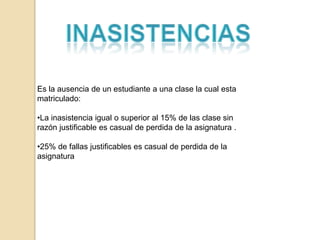 Es la ausencia de un estudiante a una clase la cual esta
matriculado:

•La inasistencia igual o superior al 15% de las clase sin
razón justificable es casual de perdida de la asignatura .

•25% de fallas justificables es casual de perdida de la
asignatura
 