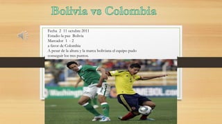 Fecha 2 11 octubre 2011
Estadio la paz Bolivia
Marcador 1 - 2
a favor de Colombia
A pesar de la altura y la marca boliviana el equipo pudo
conseguir los tres puntos.

 