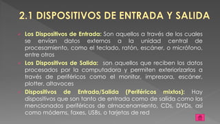  Los Dispositivos de Entrada: Son aquellos a través de los cuales
se envían datos externos a la unidad central de
procesamiento, como el teclado, ratón, escáner, o micrófono,
entre otros
 Los Dispositivos de Salida: son aquellos que reciben los datos
procesados por la computadora y permiten exteriorizarlos a
través de periféricos como el monitor, impresora, escáner,
plotter, altavoces
 Dispositivos de Entrada/Salida (Periféricos mixtos): Hay
dispositivos que son tanto de entrada como de salida como los
mencionados periféricos de almacenamiento, CDs, DVDs, así
como módems, faxes, USBs, o tarjetas de red
 