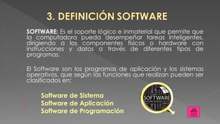 • SOFTWARE: Es el soporte lógico e inmaterial que permite que
la computadora pueda desempeñar tareas inteligentes,
dirigiendo a los componentes físicos o hardware con
instrucciones y datos a través de diferentes tipos de
programas.
• El Software son los programas de aplicación y los sistemas
operativos, que según las funciones que realizan pueden ser
clasificados en:
 Software de Sistema
 Software de Aplicación
 Software de Programación
 