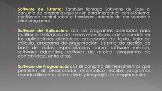  Software de Sistema: También llamado Software de Base al
conjunto de programas que sirven para interactuar con el sistema,
confiriendo control sobre el hardware, además de dar soporte a
otros programas.
 Software de Aplicación: Son los programas diseñados para
facilitar la realización de tareas específicas, como pueden ser
las aplicaciones ofimáticas: procesador de texto, hoja de
cálculo, programa de presentación, sistema de gestión de
base de datos, especializados como: software médico,
software educativo, editores de música, programas de
contabilidad, entre otros.
 Software de Programación: Es el conjunto de herramientas que
permiten al desarrollador informático escribir programas
usando diferentes alternativas y lenguajes de programación
 