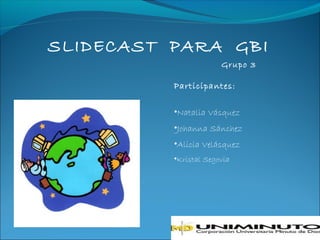 SLIDECAST PARA GBI
                       Grupo 3

          Participantes:

          •Natalia Vásquez
          •Johanna Sánchez
          •Alicia Velásquez
          •Kristal Segovia
 