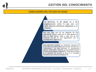30/04/2014 GESTIÓN DEL CONOCIMIENTO Diana Campo - Liza Lizcano - Freddy Sánchez - Lady Serna 17
CONCLUSIONES DEL ESTUDIO DE CASOS
Adquisición
Presentación
Transferencia
Utilización
Eliminación
En definitiva, la GC global ve a las
organizaciones como lo que son; es
decir, sistemas dinámicos adaptativos a su
entorno
Para que cada uno de los objetivos de una
organización formen parte de la meta general de
ésta, se debe alinear todas y cada una de las
iniciativas de GC de una organización con la
estrategia de la organización
Cada organización establece una “definición” operativa de
lo que cada una entiende para cada iniciativa concreta, por
“conocimiento”. Así para Microsoft el conocimiento
significa “capacidades”, mientras que para Hewlett Packard
y Ernst & Young significa “experiencia”. Todo ella da la idea
de la polisemia del término, y cómo es el concepto
empleado el que orienta la iniciativa de GC.
 