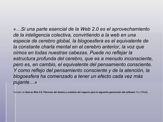 «…Si una parte esencial de la Web 2.0 es el aprovechamiento de la inteligencia colectiva, convirtiendo a la web en una especie de cerebro global, la blogoesfera es el equivalente de la constante charla mental en el cerebro anterior, la voz que oímos en todas nuestras cabezas. Puede no reflejar la estructura profunda del cerebro, que es a menudo inconsciente, pero es, en cambio, el equivalente del pensamiento consciente. Y como reflejo del pensamiento consciente y de la atención, la blogoesfera ha comenzado a tener un efecto cada vez más pujante…» Tomado de  Qué es Web 2.0. Patrones del diseño y modelos del negocio para la siguiente generación del software  Tim O'Reilly 