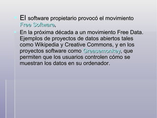 El  software propietario provocó el movimiento  Free Software ,  En la próxima década a un movimiento Free Data. Ejemplos de proyectos de datos abiertos tales como Wikipedia y Creative Commons, y en los proyectos software como  Greasemonkey , que permiten que los usuarios controlen cómo se muestran los datos en su ordenador. 