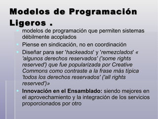 Modelos de Programación Ligeros .  modelos de programación que permiten sistemas débilmente acoplados Piense en sindicación, no en coordinación Diseñar para ser ' hackeados ' y ' remezclados '  « 'algunos derechos reservados' ('some rights reserved') que fue popularizada por Creative Commons como contraste a la frase más típica 'todos los derechos reservados' ('all rights reserved')»   Innovación en el Ensamblado:  siendo mejores en el aprovechamiento y la integración de los servicios proporcionados por otro 