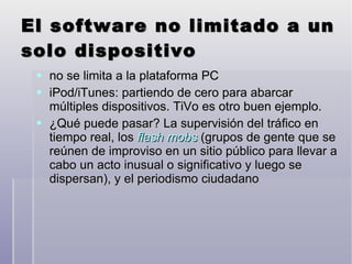 El software no limitado a un solo dispositivo  no se limita a la plataforma PC iPod/iTunes: partiendo de cero para abarcar múltiples dispositivos. TiVo es otro buen ejemplo. ¿Qué puede pasar? La supervisión del tráfico en tiempo real, los  flash mobs   (grupos de gente que se reúnen de improviso en un sitio público para llevar a cabo un acto inusual o significativo y luego se dispersan), y el periodismo ciudadano 