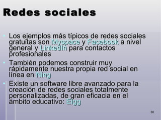 Redes sociales Los ejemplos más típicos de redes sociales gratuitas son  Myspace  y  Facebook  a nivel general y  LinkedIn  para contactos profesionales También podemos construir muy rápidamente nuestra propia red social en línea en  Ning Existe un software libre avanzado para la creación de redes sociales totalmente personalizadas, de gran eficacia en el ámbito educativo:  Elgg 
