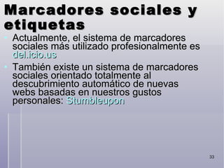 Marcadores sociales y etiquetas Actualmente, el sistema de marcadores sociales más utilizado profesionalmente es  del.icio.us También existe un sistema de marcadores sociales orientado totalmente al descubrimiento automático de nuevas webs basadas en nuestros gustos personales:  Stumbleupon 