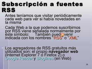 Subscripción a fuentes RSS Antes teníamos que visitar periódicamente cada web para ver si había novedades en la misma‏ Cada Web a la que podemos suscribirnos por RSS viene señalada normalmente por éste símbolo:  También puede venir indicada con los nombres “ RSS ” o “ XML ” Los agregadores de RSS gratuitos más utilizados son: el propio  navegador web  (Internet Explorer 7 o Firefox 2) o  Google Reader  y  Bloglines  (en Web)‏ 