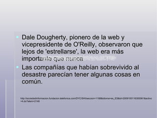 Dale Dougherty, pionero de la web y vicepresidente de O'Reilly, observaron que lejos de 'estrellarse', la web era más importante que nunca Las compañías que habían sobrevivido al desastre parecían tener algunas cosas en común.  http://sociedadinformacion.fundacion.telefonica.com/DYC/SHI/seccion=1188&idioma=es_ES&id=2009100116300061&activo=4.do?elem=2146 http://sociedadinformacion.fundacion.telefonica.com/DYC/SHI/seccion=1188&idioma=es_ES&id=2009100116300061&activo=4.do?elem=2146 