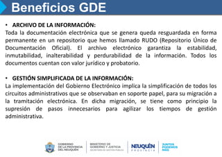 Beneficios GDE
• ARCHIVO DE LA INFORMACIÓN:
Toda la documentación electrónica que se genera queda resguardada en forma
permanente en un repositorio que hemos llamado RUDO (Repositorio Único de
Documentación Oficial). El archivo electrónico garantiza la estabilidad,
inmutabilidad, inalterabilidad y perdurabilidad de la información. Todos los
documentos cuentan con valor jurídico y probatorio.
• GESTIÓN SIMPLIFICADA DE LA INFORMACIÓN:
La implementación del Gobierno Electrónico implica la simplificación de todos los
circuitos administrativos que se observaban en soporte papel, para su migración a
la tramitación electrónica. En dicha migración, se tiene como principio la
supresión de pasos innecesarios para agilizar los tiempos de gestión
administrativa.
 
