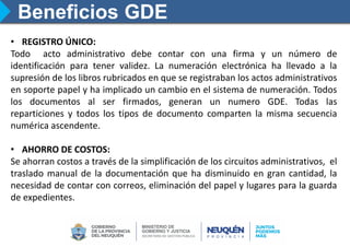 Beneficios GDE
• REGISTRO ÚNICO:
Todo acto administrativo debe contar con una firma y un número de
identificación para tener validez. La numeración electrónica ha llevado a la
supresión de los libros rubricados en que se registraban los actos administrativos
en soporte papel y ha implicado un cambio en el sistema de numeración. Todos
los documentos al ser firmados, generan un numero GDE. Todas las
reparticiones y todos los tipos de documento comparten la misma secuencia
numérica ascendente.
• AHORRO DE COSTOS:
Se ahorran costos a través de la simplificación de los circuitos administrativos, el
traslado manual de la documentación que ha disminuido en gran cantidad, la
necesidad de contar con correos, eliminación del papel y lugares para la guarda
de expedientes.
 