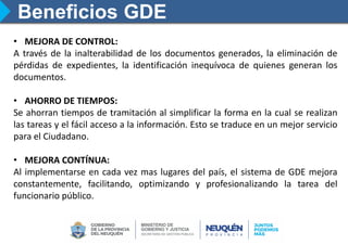 Beneficios GDE
• MEJORA DE CONTROL:
A través de la inalterabilidad de los documentos generados, la eliminación de
pérdidas de expedientes, la identificación inequívoca de quienes generan los
documentos.
• AHORRO DE TIEMPOS:
Se ahorran tiempos de tramitación al simplificar la forma en la cual se realizan
las tareas y el fácil acceso a la información. Esto se traduce en un mejor servicio
para el Ciudadano.
• MEJORA CONTÍNUA:
Al implementarse en cada vez mas lugares del país, el sistema de GDE mejora
constantemente, facilitando, optimizando y profesionalizando la tarea del
funcionario público.
 