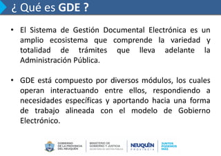 ¿ Qué es GDE ?
• El Sistema de Gestión Documental Electrónica es un
amplio ecosistema que comprende la variedad y
totalidad de trámites que lleva adelante la
Administración Pública.
• GDE está compuesto por diversos módulos, los cuales
operan interactuando entre ellos, respondiendo a
necesidades específicas y aportando hacia una forma
de trabajo alineada con el modelo de Gobierno
Electrónico.
 