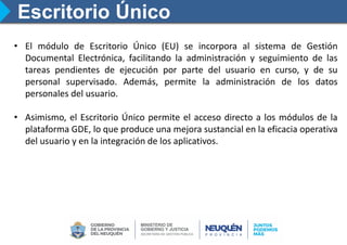 Escritorio Único
• El módulo de Escritorio Único (EU) se incorpora al sistema de Gestión
Documental Electrónica, facilitando la administración y seguimiento de las
tareas pendientes de ejecución por parte del usuario en curso, y de su
personal supervisado. Además, permite la administración de los datos
personales del usuario.
• Asimismo, el Escritorio Único permite el acceso directo a los módulos de la
plataforma GDE, lo que produce una mejora sustancial en la eficacia operativa
del usuario y en la integración de los aplicativos.
 
