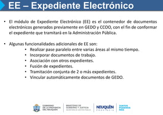 EE – Expediente Electrónico
• El módulo de Expediente Electrónico (EE) es el contenedor de documentos
electrónicos generados previamente en GEDO y CCOO, con el fin de conformar
el expediente que tramitará en la Administración Pública.
• Algunas funcionalidades adicionales de EE son:
• Realizar pase paralelo entre varias áreas al mismo tiempo.
• Incorporar documentos de trabajo.
• Asociación con otros expedientes.
• Fusión de expedientes.
• Tramitación conjunta de 2 o más expedientes.
• Vincular automáticamente documentos de GEDO.
 