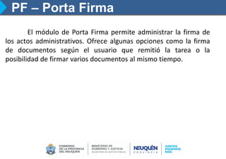 PF – Porta Firma
El módulo de Porta Firma permite administrar la firma de
los actos administrativos. Ofrece algunas opciones como la firma
de documentos según el usuario que remitió la tarea o la
posibilidad de firmar varios documentos al mismo tiempo.
 
