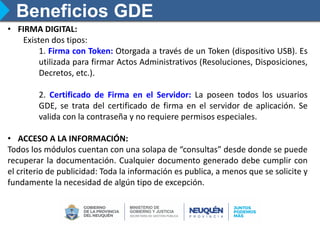 Beneficios GDE
• FIRMA DIGITAL:
Existen dos tipos:
1. Firma con Token: Otorgada a través de un Token (dispositivo USB). Es
utilizada para firmar Actos Administrativos (Resoluciones, Disposiciones,
Decretos, etc.).
2. Certificado de Firma en el Servidor: La poseen todos los usuarios
GDE, se trata del certificado de firma en el servidor de aplicación. Se
valida con la contraseña y no requiere permisos especiales.
• ACCESO A LA INFORMACIÓN:
Todos los módulos cuentan con una solapa de “consultas” desde donde se puede
recuperar la documentación. Cualquier documento generado debe cumplir con
el criterio de publicidad: Toda la información es publica, a menos que se solicite y
fundamente la necesidad de algún tipo de excepción.
 