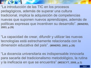 “La introducción de las TIC en los procesos
pedagógicos, además de superar una cultura
tradicional, implica la adquisición de competencias
nuevas que suponen nuevos aprendizajes, además de
políticas expresas que incentiven su desarrollo”. (MINERD,
2003, p.29)
“La capacidad de crear, difundir y utilizar las nuevas
tecnologías está estrechamente relacionada con la
dimensión educativa del país”. (MINERD, 2003, p.28)
“La docencia universitaria es indispensable innovarla
para sacarla del tradicionalismo metodológico, la rutina
y la ineficacia en que se encuentra” (MESCYT, 2008, p.3)
10/21
 