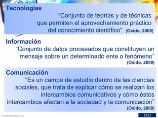 Tecnologías
“Conjunto de teorías y de técnicas
que permiten el aprovechamiento práctico
del conocimiento científico” (Oxido, 2009)
Información
“Conjunto de datos procesados que constituyen un
mensaje sobre un determinado ente o fenómeno”
(Oxido, 2009)
Comunicación
“Es un campo de estudio dentro de las ciencias
sociales, que trata de explicar cómo se realizan los
intercambios comunicativos y cómo éstos
intercambios afectan a la sociedad y la comunicación”
(Oxido, 2009)
12/21
 