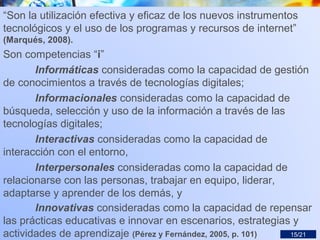“Son la utilización efectiva y eficaz de los nuevos instrumentos
tecnológicos y el uso de los programas y recursos de internet”
(Marqués, 2008).
Son competencias “i”
Informáticas consideradas como la capacidad de gestión
de conocimientos a través de tecnologías digitales;
Informacionales consideradas como la capacidad de
búsqueda, selección y uso de la información a través de las
tecnologías digitales;
Interactivas consideradas como la capacidad de
interacción con el entorno,
Interpersonales consideradas como la capacidad de
relacionarse con las personas, trabajar en equipo, liderar,
adaptarse y aprender de los demás, y
Innovativas consideradas como la capacidad de repensar
las prácticas educativas e innovar en escenarios, estrategias y
actividades de aprendizaje (Pérez y Fernández, 2005, p. 101) 15/21
 