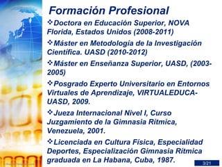 Formación Profesional
Doctora en Educación Superior, NOVA
Florida, Estados Unidos (2008-2011)
Máster en Metodología de la Investigación
Científica. UASD (2010-2012)
Máster en Enseñanza Superior, UASD, (2003-
2005)
Posgrado Experto Universitario en Entornos
Virtuales de Aprendizaje, VIRTUALEDUCA-
UASD, 2009.
Jueza Internacional Nivel I, Curso
Juzgamiento de la Gimnasia Rítmica,
Venezuela, 2001.
Licenciada en Cultura Física, Especialidad
Deportes, Especialización Gimnasia Rítmica
graduada en La Habana, Cuba, 1987. 3/21
 