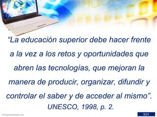 “La educación superior debe hacer frente
a la vez a los retos y oportunidades que
abren las tecnologías, que mejoran la
manera de producir, organizar, difundir y
controlar el saber y de acceder al mismo”.
UNESCO, 1998, p. 2.
9/21
 
