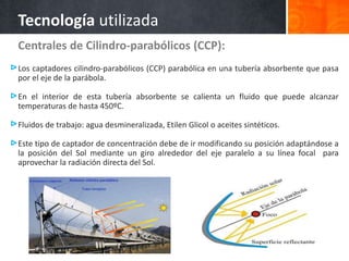Tecnología utilizada
Centrales de Cilindro-parabólicos (CCP):
Los captadores cilindro-parabólicos (CCP) parabólica en una tubería absorbente que pasa
por el eje de la parábola.
En el interior de esta tubería absorbente se calienta un fluido que puede alcanzar
temperaturas de hasta 450ºC.
Fluidos de trabajo: agua desmineralizada, Etilen Glicol o aceites sintéticos.
Este tipo de captador de concentración debe de ir modificando su posición adaptándose a
la posición del Sol mediante un giro alrededor del eje paralelo a su línea focal para
aprovechar la radiación directa del Sol.
 