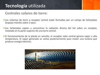 Centrales solares de torre:
Los sistemas de torre o receptor central están formados por un campo de heliostatos
(espejos móviles sobre 2 ejes).
Los heliostatos captan y concentran la radiación directa del Sol sobre un receptor,
instalado en la parte superior de una torre central.
El funcionamiento de la planta es sencillo, el receptor solar central genera vapor a alta
temperatura. El vapor generado se utiliza posteriormente para mover una turbina que
produce energía eléctrica.
Tecnología utilizada
 