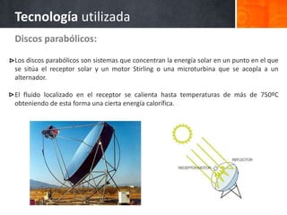 Discos parabólicos:
Los discos parabólicos son sistemas que concentran la energía solar en un punto en el que
se sitúa el receptor solar y un motor Stirling o una microturbina que se acopla a un
alternador.
El fluido localizado en el receptor se calienta hasta temperaturas de más de 750ºC
obteniendo de esta forma una cierta energía calorífica.
Tecnología utilizada
 