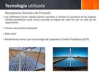 Receptores lineales de Fresnel:
Los reflectores llevan espejos planos normales y simulan la curvatura de los espejos
cilindro parabólicos (más caros) variando el ángulo de cada fila con un solo eje de
seguimiento.
Tienen una sencilla instalación.
Bajo coste.
Rendimiento menor que la tecnología de Captadores Cilindro Parabólicos (CCP).
Tecnología utilizada
 