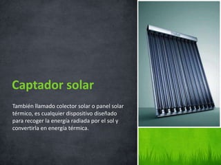 También llamado colector solar o panel solar
térmico, es cualquier dispositivo diseñado
para recoger la energía radiada por el sol y
convertirla en energía térmica.
Captador solar
 