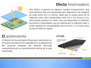 Efecto invernadero
Este efecto se genera en algunos cuerpos transparentes, que
normalmente sólo son atravesados por radiaciones con longitud
de onda entre 0,3 y 3 micras. Dado que la mayor parte de la
radiación solar está comprendida entre 0,3 y 2,4 micras, la luz
solar puede atravesar un vidrio. Una vez atravesado, la radiación
encuentra el absorbedor, que se calienta por la radiación solar y
emite radiaciones comprendidas entre las 4,5 y 7,2 micras para
las que el vidrio es opaco.
El tercero de los principios físicos que intervienen en
el funcionamiento de los captadores es el aislamiento
del conjunto respecto del exterior, formado
normalmente por un revestimiento interno de la caja
contenedor.
El aislamiento
 