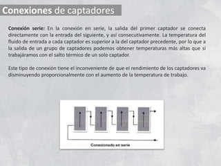 Conexiones de captadores
Conexión serie: En la conexión en serie, la salida del primer captador se conecta
directamente con la entrada del siguiente, y así consecutivamente. La temperatura del
fluido de entrada a cada captador es superior a la del captador precedente, por lo que a
la salida de un grupo de captadores podemos obtener temperaturas más altas que si
trabajáramos con el salto térmico de un solo captador.
Este tipo de conexión tiene el inconveniente de que el rendimiento de los captadores va
disminuyendo proporcionalmente con el aumento de la temperatura de trabajo.
 