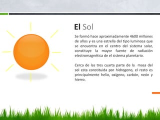El Sol
Se formó hace aproximadamente 4600 millones
de años y es una estrella del tipo luminosa que
se encuentra en el centro del sistema solar,
constituye la mayor fuente de radiación
electromagnética de el sistema planetario.
Cerca de las tres cuarta parte de la masa del
sol esta constituida por hidrogeno, el resto es
principalmente helio, oxígeno, carbón, neón y
hierro.
 
