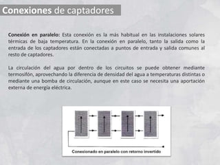 Conexiones de captadores
Conexión en paralelo: Esta conexión es la más habitual en las instalaciones solares
térmicas de baja temperatura. En la conexión en paralelo, tanto la salida como la
entrada de los captadores están conectadas a puntos de entrada y salida comunes al
resto de captadores.
La circulación del agua por dentro de los circuitos se puede obtener mediante
termosifón, aprovechando la diferencia de densidad del agua a temperaturas distintas o
mediante una bomba de circulación, aunque en este caso se necesita una aportación
externa de energía eléctrica.
 