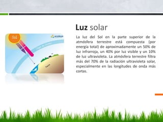Luz solar
La luz del Sol en la parte superior de la
atmósfera terrestre está compuesta (por
energía total) de aproximadamente un 50% de
luz infrarroja, un 40% por luz visible y un 10%
de luz ultravioleta. La atmósfera terrestre filtra
más del 70% de la radiación ultravioleta solar,
especialmente en las longitudes de onda más
cortas.
 